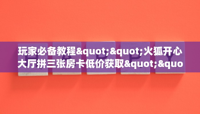玩家必备教程""火狐开心大厅拼三张房卡低价获取""怎么弄房卡"详细步骤分享！！！