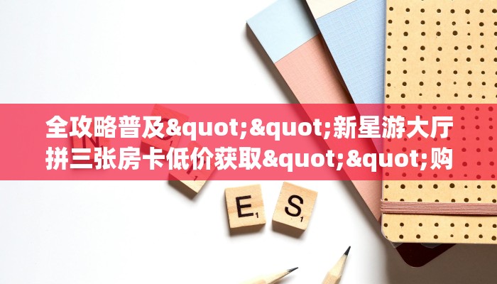 全攻略普及""新星游大厅拼三张房卡低价获取""购买渠道"分享房卡给大家