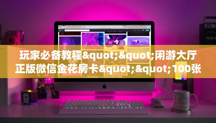 玩家必备教程""闲游大厅正版微信金花房卡""100张多少钱"房卡充值教程 玩家必备教程""闲游大厅正版微信金花房卡""100张多少钱"房卡充值教程