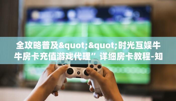全攻略普及""时光互娱牛牛房卡充值游戏代理”详细房卡教程-知乎