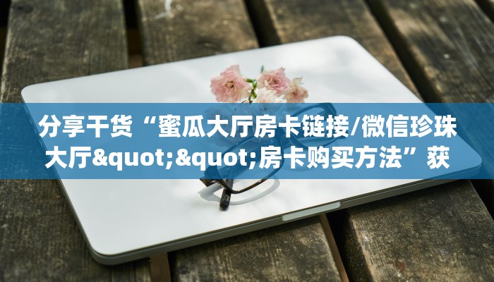 分享干货“蜜瓜大厅房卡链接/微信珍珠大厅""房卡购买方法”获取教程房卡使用方式