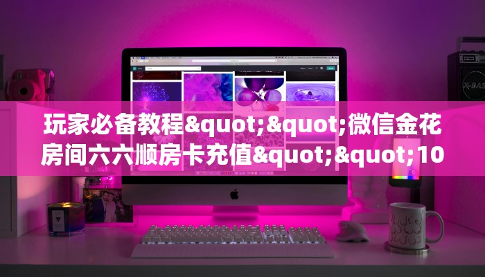玩家必备教程""微信金花房间六六顺房卡充值""100张多少钱"房卡充值教程