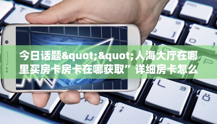 今日话题""人海大厅在哪里买房卡房卡在哪获取”详细房卡怎么购买教程