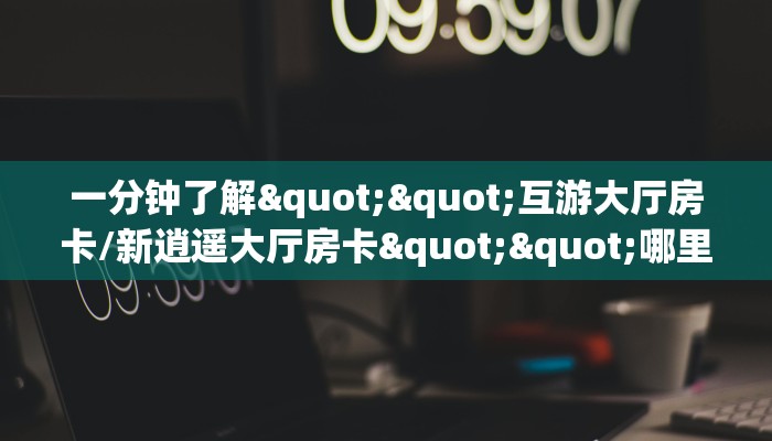 一分钟了解""互游大厅房卡/新逍遥大厅房卡""哪里弄房卡怎么充值才优惠？？