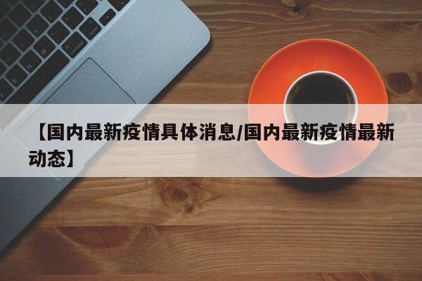 【国内最新疫情具体消息/国内最新疫情最新动态】