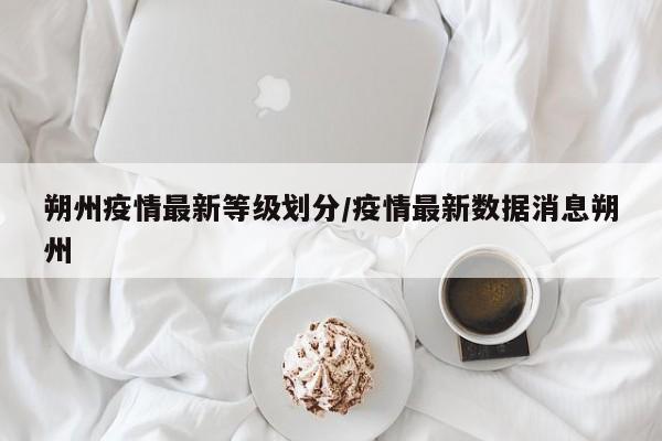 朔州疫情最新等级划分/疫情最新数据消息朔州