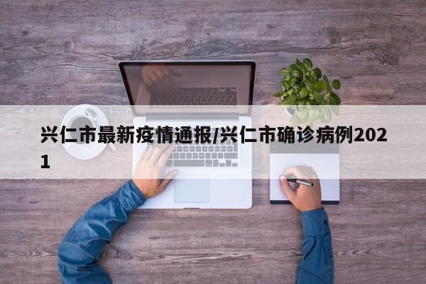 兴仁市最新疫情通报/兴仁市确诊病例2021