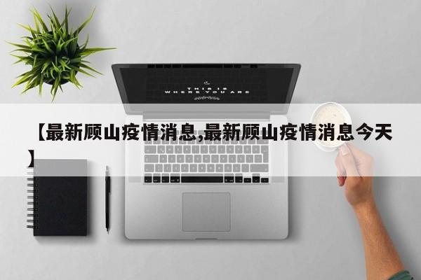 【最新顾山疫情消息,最新顾山疫情消息今天】