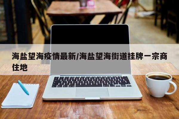 海盐望海疫情最新/海盐望海街道挂牌一宗商住地
