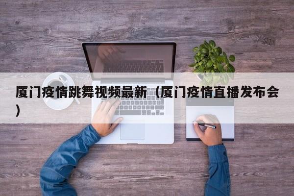 厦门疫情跳舞视频最新（厦门疫情直播发布会）