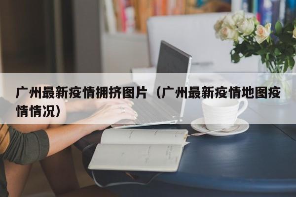 广州最新疫情拥挤图片（广州最新疫情地图疫情情况）