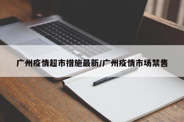 广州疫情超市措施最新/广州疫情市场禁售