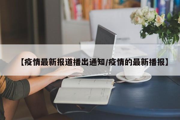【疫情最新报道播出通知/疫情的最新播报】