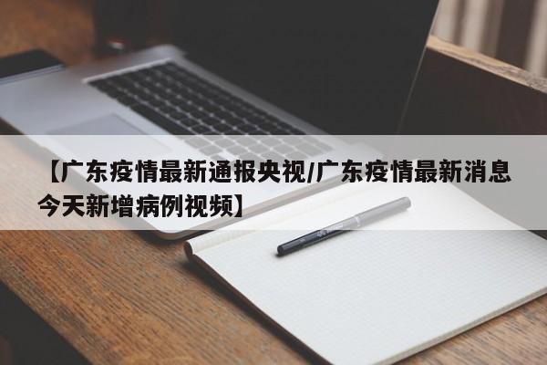 【广东疫情最新通报央视/广东疫情最新消息今天新增病例视频】