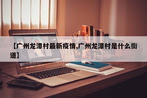 【广州龙潭村最新疫情,广州龙潭村是什么街道】