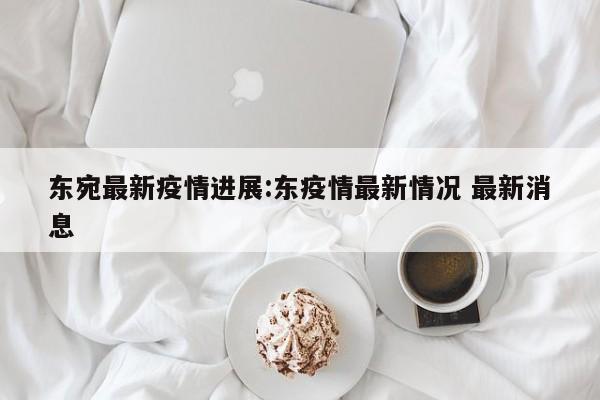 东宛最新疫情进展:东疫情最新情况 最新消息