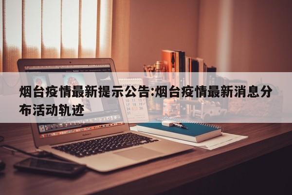 烟台疫情最新提示公告:烟台疫情最新消息分布活动轨迹
