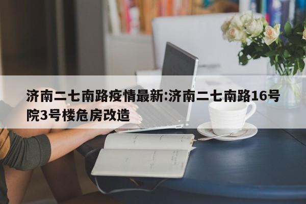 济南二七南路疫情最新:济南二七南路16号院3号楼危房改造