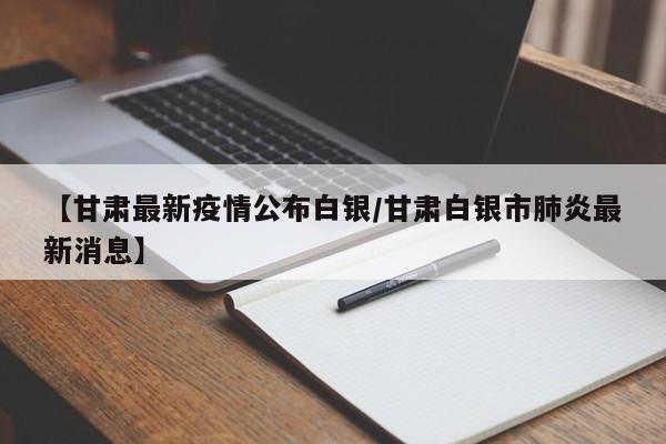 【甘肃最新疫情公布白银/甘肃白银市肺炎最新消息】