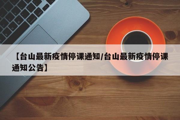【台山最新疫情停课通知/台山最新疫情停课通知公告】