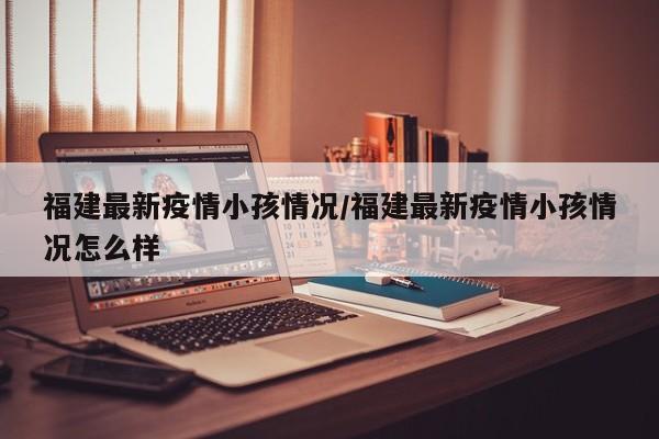福建最新疫情小孩情况/福建最新疫情小孩情况怎么样