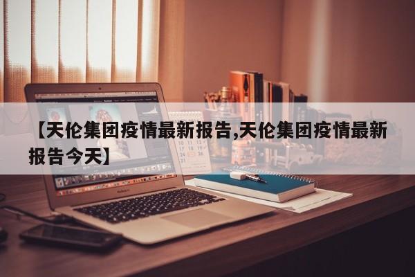 【天伦集团疫情最新报告,天伦集团疫情最新报告今天】