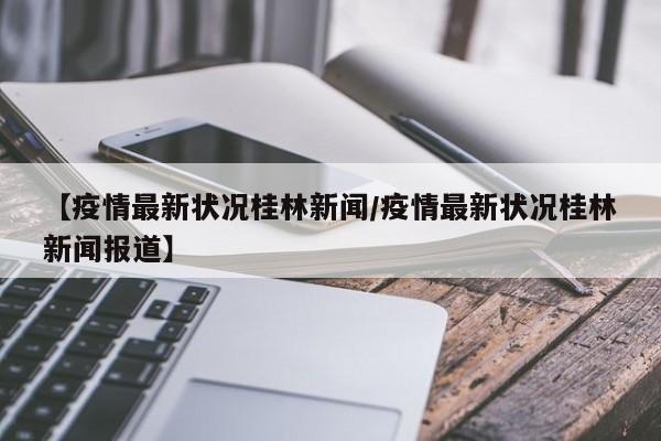 【疫情最新状况桂林新闻/疫情最新状况桂林新闻报道】
