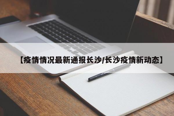 【疫情情况最新通报长沙/长沙疫情新动态】