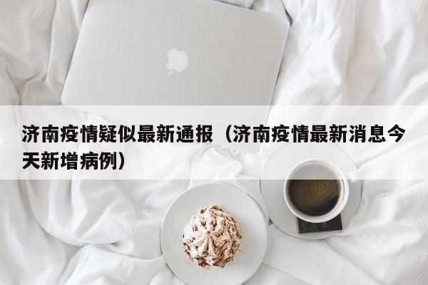 济南疫情疑似最新通报（济南疫情最新消息今天新增病例）