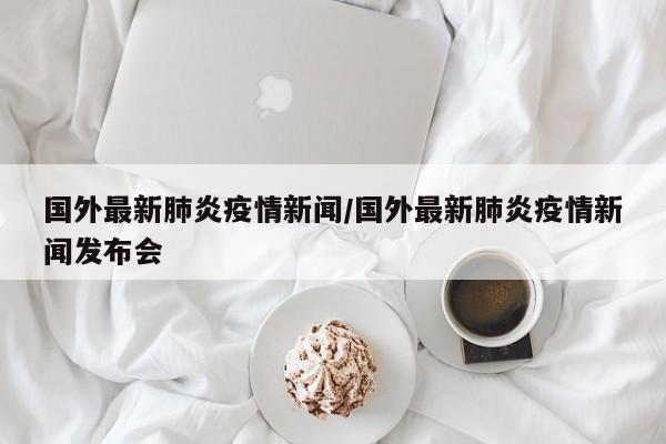 国外最新肺炎疫情新闻/国外最新肺炎疫情新闻发布会