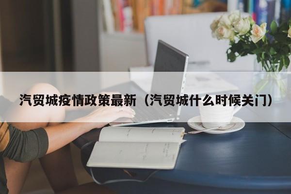 汽贸城疫情政策最新（汽贸城什么时候关门）