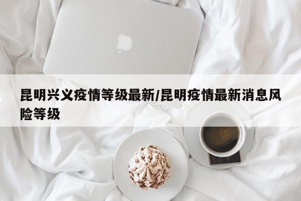 昆明兴义疫情等级最新/昆明疫情最新消息风险等级