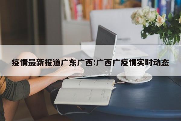 疫情最新报道广东广西:广西广疫情实时动态
