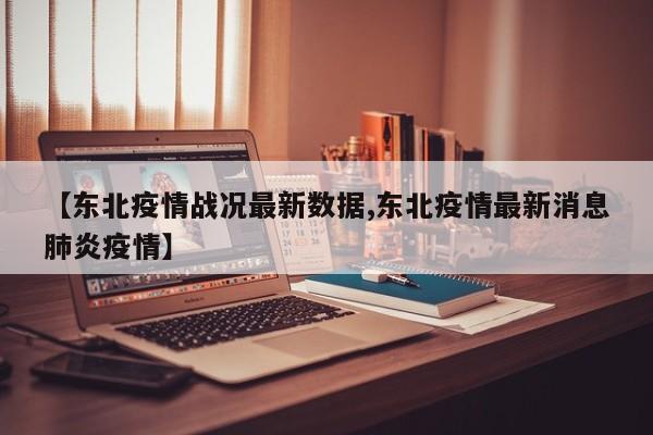【东北疫情战况最新数据,东北疫情最新消息肺炎疫情】