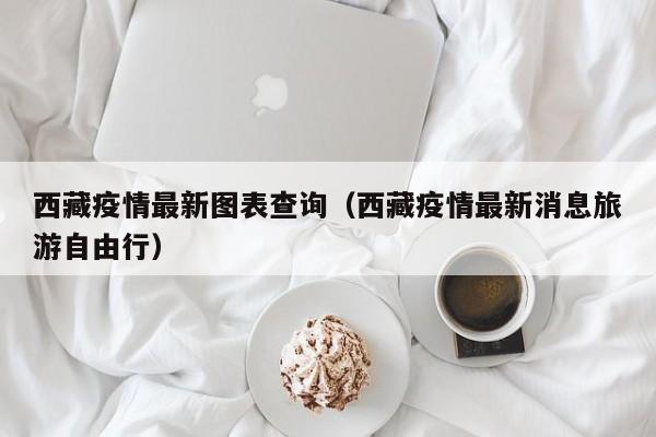 西藏疫情最新图表查询（西藏疫情最新消息旅游自由行）
