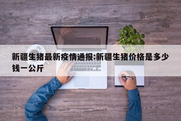 新疆生猪最新疫情通报:新疆生猪价格是多少钱一公斤