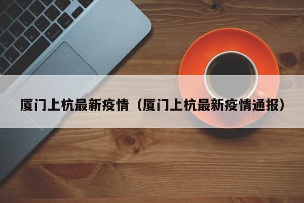 厦门上杭最新疫情（厦门上杭最新疫情通报）