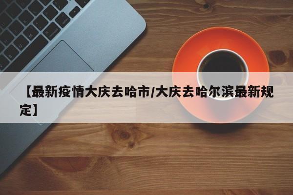 【最新疫情大庆去哈市/大庆去哈尔滨最新规定】