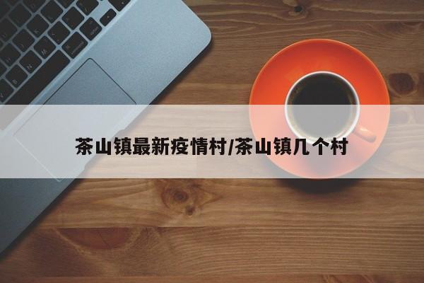 茶山镇最新疫情村/茶山镇几个村
