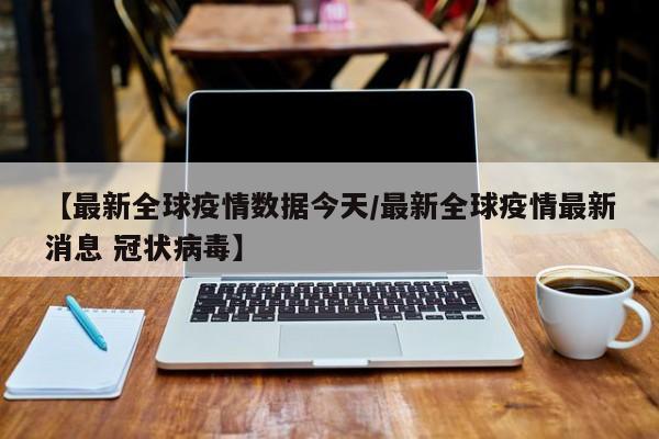 【最新全球疫情数据今天/最新全球疫情最新消息 冠状病毒】