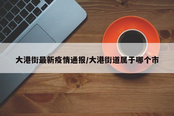 大港街最新疫情通报/大港街道属于哪个市