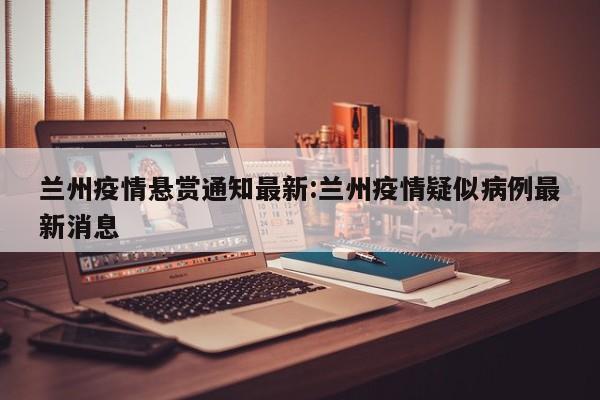 兰州疫情悬赏通知最新:兰州疫情疑似病例最新消息