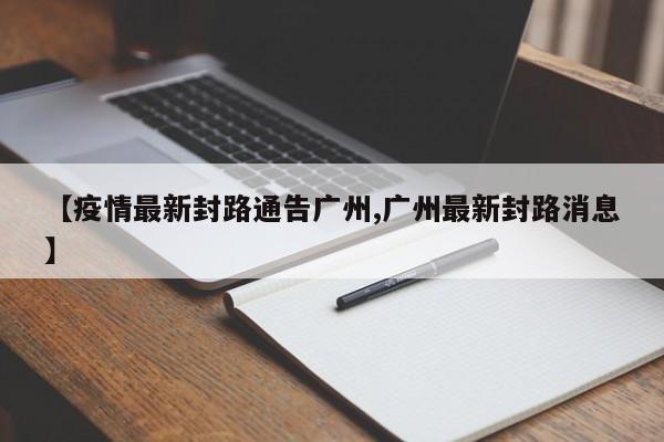 【疫情最新封路通告广州,广州最新封路消息】