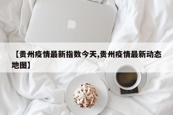 【贵州疫情最新指数今天,贵州疫情最新动态地图】