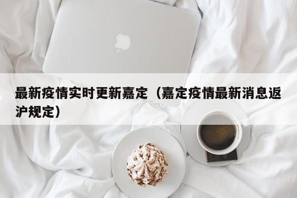 最新疫情实时更新嘉定（嘉定疫情最新消息返沪规定）