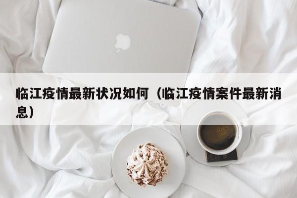 临江疫情最新状况如何（临江疫情案件最新消息）