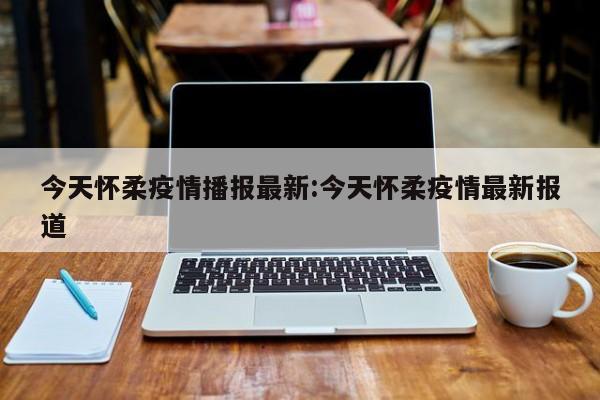 今天怀柔疫情播报最新:今天怀柔疫情最新报道