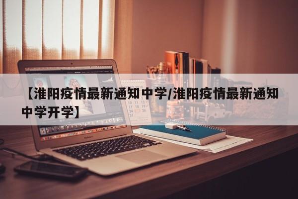 【淮阳疫情最新通知中学/淮阳疫情最新通知中学开学】