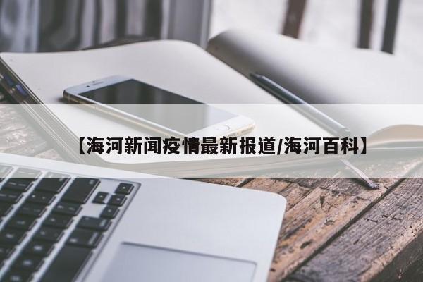 【海河新闻疫情最新报道/海河百科】