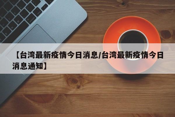 【台湾最新疫情今日消息/台湾最新疫情今日消息通知】